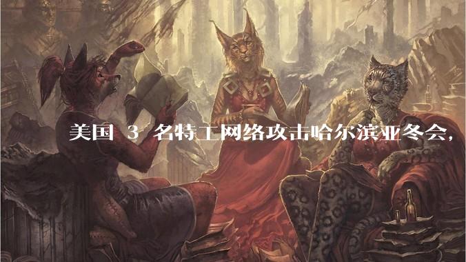 美国 3 名特工网络攻击哈尔滨亚冬会，遭悬赏通缉，有哪些信息值得关注？为什么亚冬会会成为网络攻击目标？