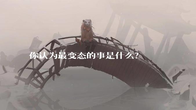 你认为最变态的事是什么？